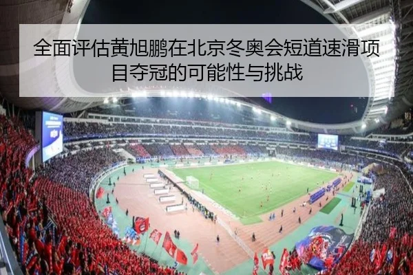 全面评估黄旭鹏在北京冬奥会短道速滑项目夺冠的可能性与挑战